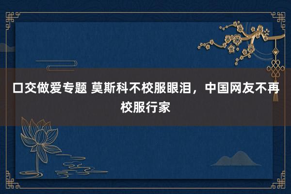 口交做爱专题 莫斯科不校服眼泪，中国网友不再校服行家