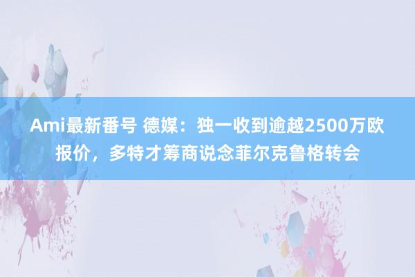 Ami最新番号 德媒:独一收到逾越2500万欧报价,多特才筹商说念菲尔克鲁格转会