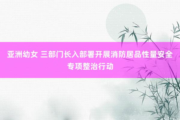 亚洲幼女 三部门长入部署开展消防居品性量安全专项整治行动