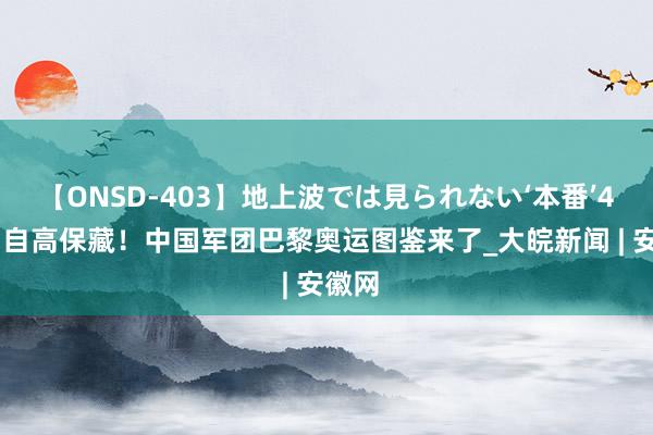 【ONSD-403】地上波では見られない‘本番’4時間 自高保藏!中国军团巴黎奥运图鉴来了_大皖新闻 | 安徽网