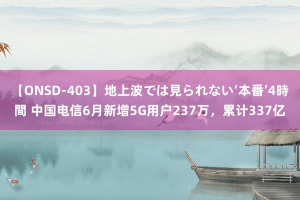 【ONSD-403】地上波では見られない‘本番’4時間 中国电信6月新增5G用户237万,累计337亿