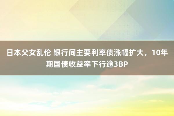 日本父女乱伦 银行间主要利率债涨幅扩大，10年期国债收益率下行逾3BP