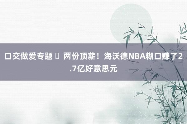 口交做爱专题 ️两份顶薪!海沃德NBA糊口赚了2.7亿好意思元