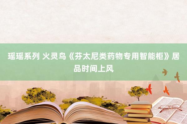 瑶瑶系列 火灵鸟《芬太尼类药物专用智能柜》居品时间上风