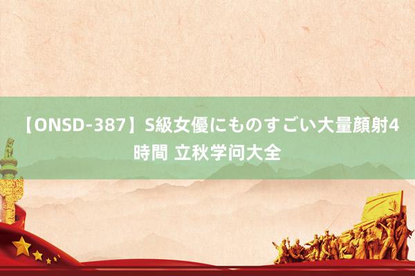 【ONSD-387】S級女優にものすごい大量顔射4時間 立秋学问大全