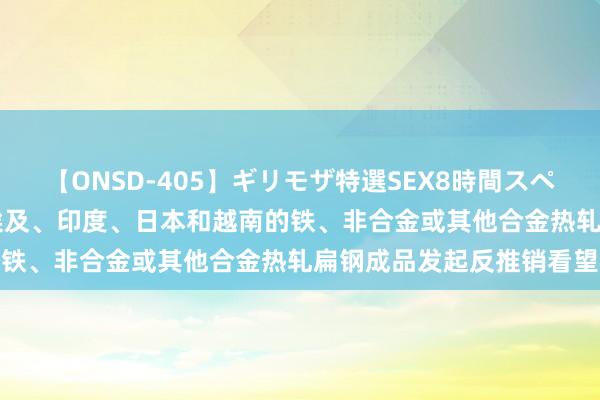 【ONSD-405】ギリモザ特選SEX8時間スペシャル 4 欧盟对原产于埃及、印度、日本和越南的铁、非合金或其他合金热轧扁钢成品发起反推销看望