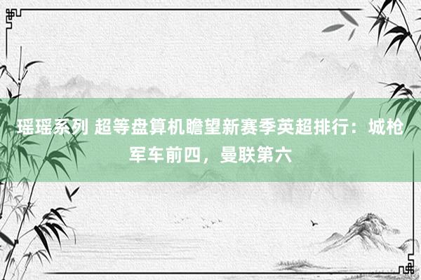 瑶瑶系列 超等盘算机瞻望新赛季英超排行:城枪军车前四,曼联第六