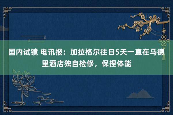 国内试镜 电讯报:加拉格尔往日5天一直在马德里酒店独自检修,保捏体能