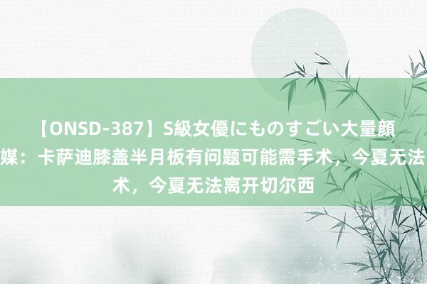【ONSD-387】S級女優にものすごい大量顔射4時間 意媒:卡萨迪膝盖半月板有问题可能需手术,今夏无法离开切尔西