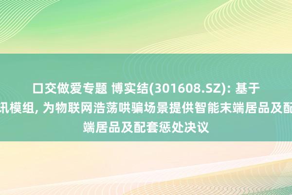 口交做爱专题 博实结(301608.SZ): 基于自研无线通讯模组, 为物联网浩荡哄骗场景提供智能末端居品及配套惩处决议