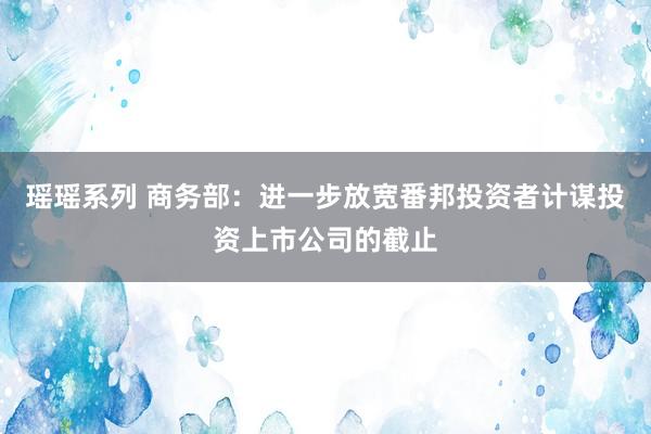 瑶瑶系列 商务部:进一步放宽番邦投资者计谋投资上市公司的截止