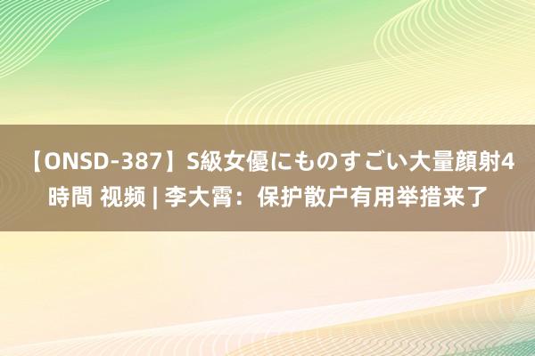 【ONSD-387】S級女優にものすごい大量顔射4時間 视频 | 李大霄:保护散户有用举措来了