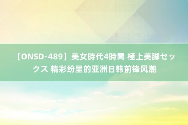 【ONSD-489】美女時代4時間 極上美脚セックス 精彩纷呈的亚洲日韩前锋风潮
