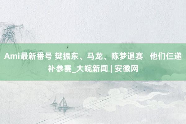 Ami最新番号 樊振东、马龙、陈梦退赛 他们仨递补参赛_大皖新闻 | 安徽网