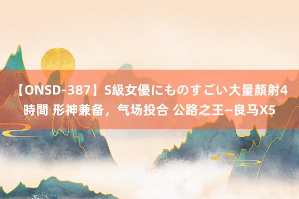 【ONSD-387】S級女優にものすごい大量顔射4時間 形神兼备,气场投合 公路之王—良马X5