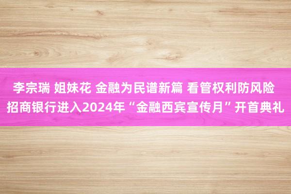 李宗瑞 姐妹花 金融为民谱新篇 看管权利防风险 招商银行进入2024年“金融西宾宣传月”开首典礼