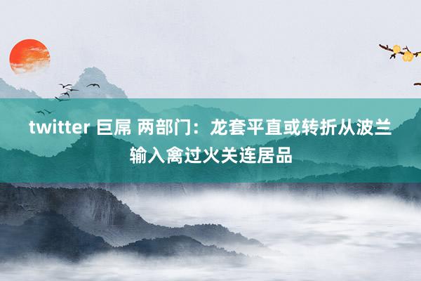 twitter 巨屌 两部门:龙套平直或转折从波兰输入禽过火关连居品