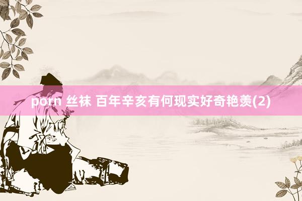 porn 丝袜 百年辛亥有何现实好奇艳羡(2)