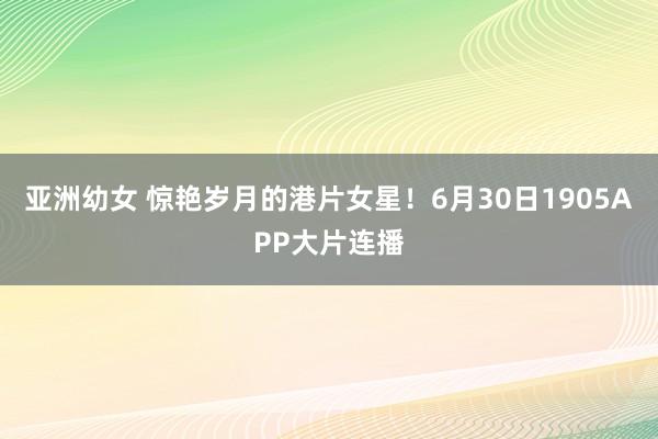 亚洲幼女 惊艳岁月的港片女星！6月30日1905APP大片连播