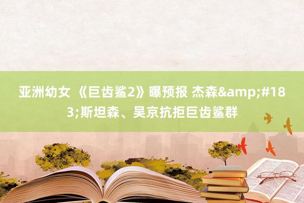 亚洲幼女 《巨齿鲨2》曝预报 杰森&#183;斯坦森、吴京抗拒巨齿鲨群