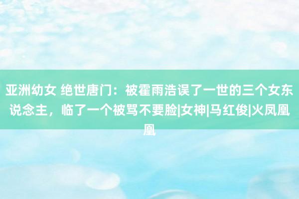 亚洲幼女 绝世唐门：被霍雨浩误了一世的三个女东说念主，临了一个被骂不要脸|女神|马红俊|火凤凰
