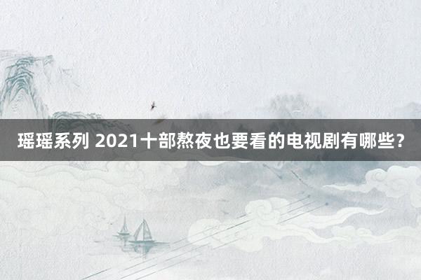瑶瑶系列 2021十部熬夜也要看的电视剧有哪些？
