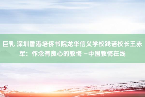 巨乳 深圳香港培侨书院龙华信义学校践诺校长王赤军：作念有良心的教悔 —中国教悔在线