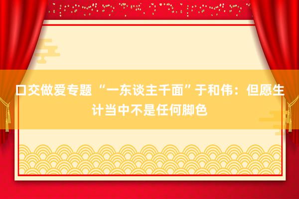 口交做爱专题 “一东谈主千面”于和伟：但愿生计当中不是任何脚色