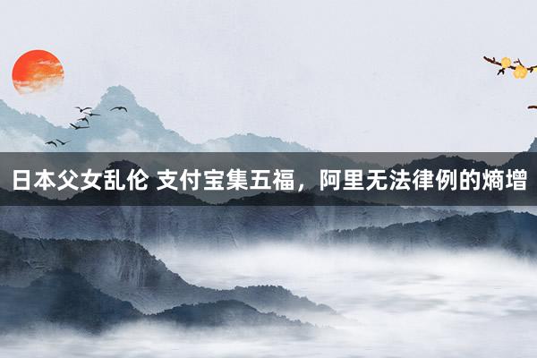 日本父女乱伦 支付宝集五福，阿里无法律例的熵增