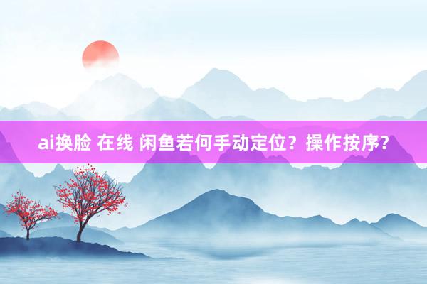 ai换脸 在线 闲鱼若何手动定位？操作按序？