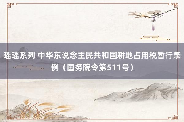 瑶瑶系列 中华东说念主民共和国耕地占用税暂行条例（国务院令第511号）
