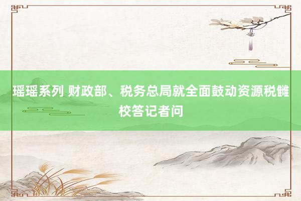 瑶瑶系列 财政部、税务总局就全面鼓动资源税雠校答记者问