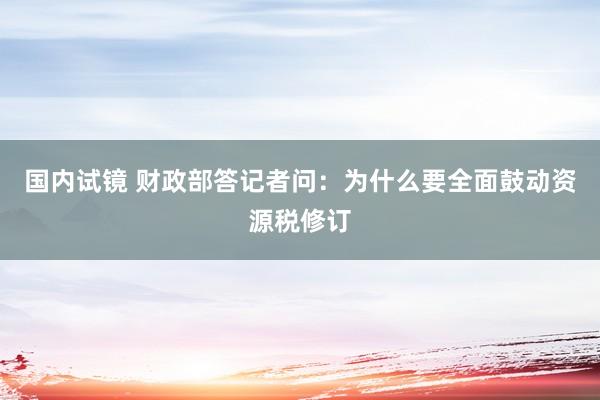 国内试镜 财政部答记者问：为什么要全面鼓动资源税修订