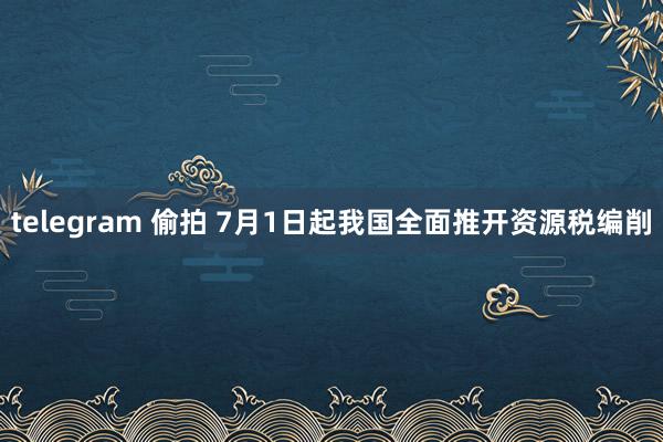 telegram 偷拍 7月1日起我国全面推开资源税编削