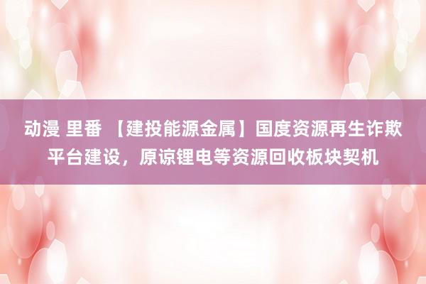 动漫 里番 【建投能源金属】国度资源再生诈欺平台建设，原谅锂电等资源回收板块契机