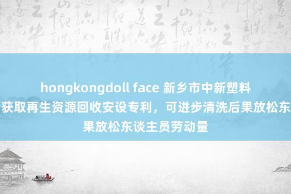 hongkongdoll face 新乡市中新塑料成品有限公司获取再生资源回收安设专利，可进步清洗后果放松东谈主员劳动量