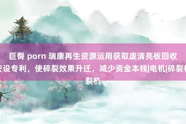 巨臀 porn 瑞康再生资源运用获取废清亮板回收安设专利，使碎裂效果升迁，减少资金本钱|电机|碎裂机