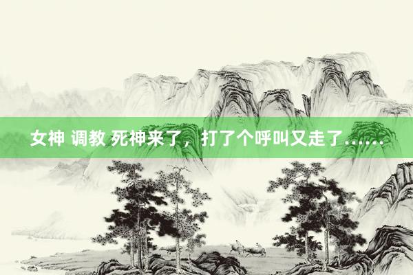 女神 调教 死神来了,打了个呼叫又走了……
