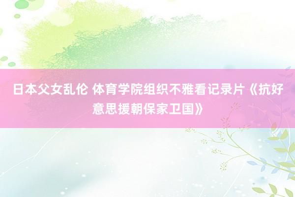 日本父女乱伦 体育学院组织不雅看记录片《抗好意思援朝保家卫国》