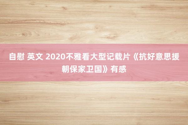 自慰 英文 2020不雅看大型记载片《抗好意思援朝保家卫国》有感
