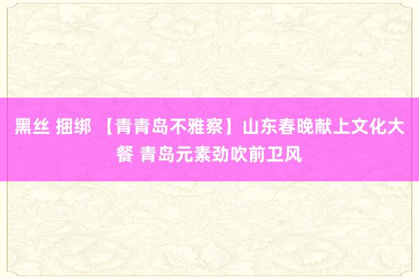 黑丝 捆绑 【青青岛不雅察】山东春晚献上文化大餐 青岛元素劲吹前卫风