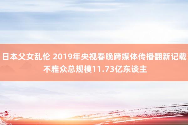 日本父女乱伦 2019年央视春晚跨媒体传播翻新记载 不雅众总规模11.73亿东谈主