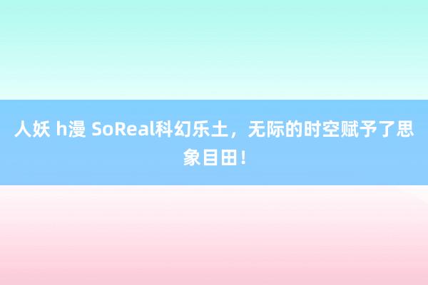 人妖 h漫 SoReal科幻乐土，无际的时空赋予了思象目田！