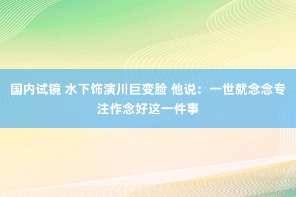 国内试镜 水下饰演川巨变脸 他说：一世就念念专注作念好这一件事