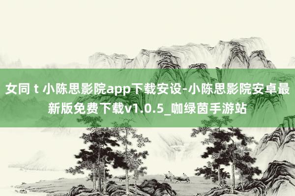 女同 t 小陈思影院app下载安设-小陈思影院安卓最新版免费下载v1.0.5_咖绿茵手游站