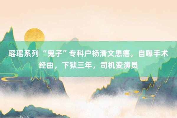 瑶瑶系列 “鬼子”专科户杨清文患癌，自曝手术经由，下狱三年，司机变演员