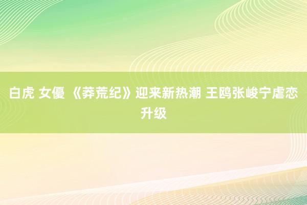 白虎 女優 《莽荒纪》迎来新热潮 王鸥张峻宁虐恋升级