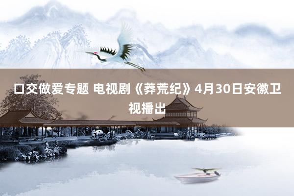 口交做爱专题 电视剧《莽荒纪》4月30日安徽卫视播出