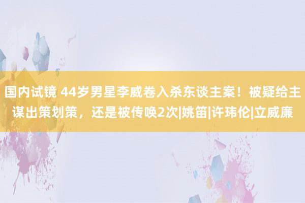 国内试镜 44岁男星李威卷入杀东谈主案！被疑给主谋出策划策，还是被传唤2次|姚笛|许玮伦|立威廉