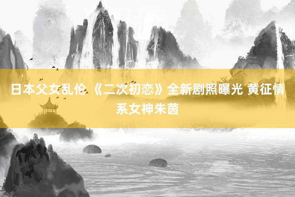 日本父女乱伦 《二次初恋》全新剧照曝光 黄征情系女神朱茵